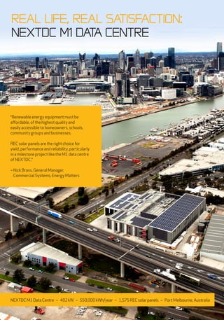 “Renewable energy equipment must be
affordable, of the highest quality and
easily accessible to homeowners, schools,
community groups and businesses.
REC solar panels are the right choice for
yield, performance and reliability, particularly
in a milestone project like the M1 data centre
of NEXTDC.“
– Nick Brass, General Manager,
Commercial Systems, Energy Matters
Real Life, Real satisfaction:
NEXTDC M1 Data CentrE
NEXTDCM1DataCentre – 402kW – 550,000kWh/year – 1,575RECsolarpanels – Port Melbourne, Australia
 