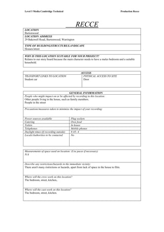 Level 3 Media Cambridge Technical Production Recce
LOCATION
RECCE
Burtonwood
LOCATION ADDRESS
29 Bakewell Road, Burtonwood, Warrington
TYPE OF BUILDING/STRUCTURE/LANDSCAPE
Houses/street
WHY IS THIS LOCATION SUITABLE FOR YOUR PROJECT?
Relates to our story board because the main character needs to have a males bedroom and a suitable
household.
ACCESS
TRANSPORT LINKS TO LOCATION
Student car
PHYSICAL ACCESS TO SITE
Door
GENERAL INFORMATION
People who might impact on or be affected by recording in this location:
Other people living in the house, such as family members.
People in the street
Precautions/measures taken to minimise the impact of your recording:
Power sources available Plug sockets
Catering Own food
Toilets In house
Telephones Mobile phones
Daylight times (if recording outside) 8:45- 4
Locals/Authorities to be contacted No
Measurements of space used on location: (Use paces if necessary)
N/A
Describe any restrictions/hazards in the immediate vicinity:
There aren't many ristrictions or hazards, apart from lack of space in the house to film.
Where will the crew work on this location?
The bedroom, street, kitchen,.
Where will the cast work on this location?
The bedroom, street, kitchen.
 