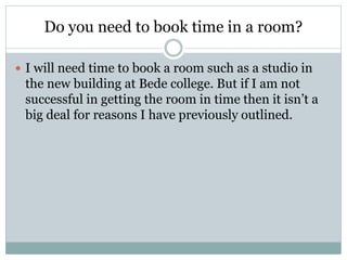 Do you need to book time in a room? 
 I will need time to book a room such as a studio in 
the new building at Bede colle...