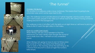 ‘The tunnel’ 
POSSIBLE PROBLEMS: 
This location is a walkway under a busy motorway. This means that it is going to be 
extremely noisy and in some ways hard to film. 
Also, the walkway is not a private place so it will be regularly used by public people. I 
don’t want public people in the video so it will be hard to film without having someone 
walking around in the background. 
The walkway is only in full affect with the lights on at night time so I will have to pick my 
times to film if I want the right affect in the video. 
HOW TO OVERCOME ISSUES: 
When filming I will use a loud speaker so that the 
artist/actor can hear clearly even though the sound of 
cars is really loud. Also, I will edit out any unneeded 
sound. 
When filming I am going to have to do it at times when 
the tunnel isn’t busy. This means that filming late at 
night or early in the morning will be the best thing to do. 
I noticed that around 9 o’clock at night the tunnel is 
fairly empty. 
 