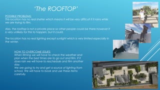 ‘The ROOFTOP’ 
POSSIBLE PROBLEMS: 
This location has no real shelter which means it will be very difficult if it rains while 
we are trying to film. 
Also, the rooftop is not a private place so other people could be there however it 
is very unlikely for this to happen, but it could. 
The location has no real lighting except sunlight which is very limited especially in 
the winter. 
HOW TO OVERCOME ISSUES: 
When filming we will have to check the weather and 
plan when the best times are to go out and film. If it 
does rain we will have to reschedule and film another 
day. 
We are going to try and get a source of lighting from 
school. We will have to book and use these items 
carefully. 

