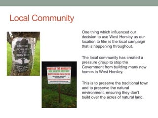 Local Community
One thing which influenced our
decision to use West Horsley as our
location to film is the local campaign
that is happening throughout.
The local community has created a
pressure group to stop the
Government from building many new
homes in West Horsley.
This is to preserve the traditional town
and to preserve the natural
environment, ensuring they don’t
build over the acres of natural land.
 