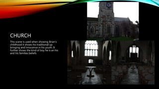 CHURCH
This scene is used when showing Brian’s
childhood it shows his traditional up
bringing and innocence in his youth. It
further shows the kind of boy he is an his
and his families beliefs
 