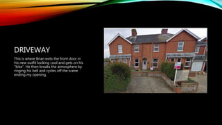 DRIVEWAY
This is where Brian exits the front door in
his new outfit looking cool and gets on his
“bike”. He then breaks the atmosphere by
ringing his bell and cycles off the scene
ending my opening.
 