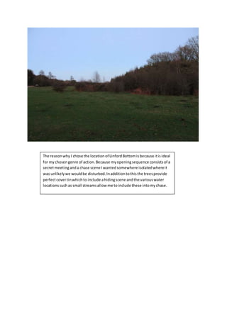The reasonwhy I chose the locationof LinfordBottomisbecause itisideal
for mychosengenre of action.Because myopeningsequence consistsof a
secretmeetinganda chase scene Iwantedsomewhere isolatedwhereit
was unlikelywe wouldbe disturbed.Inadditiontothisthe treesprovide
perfectcovertinwhichto include ahidingscene andthe variouswater
locationssuchas small streamsallow me toinclude these intomychase.
 