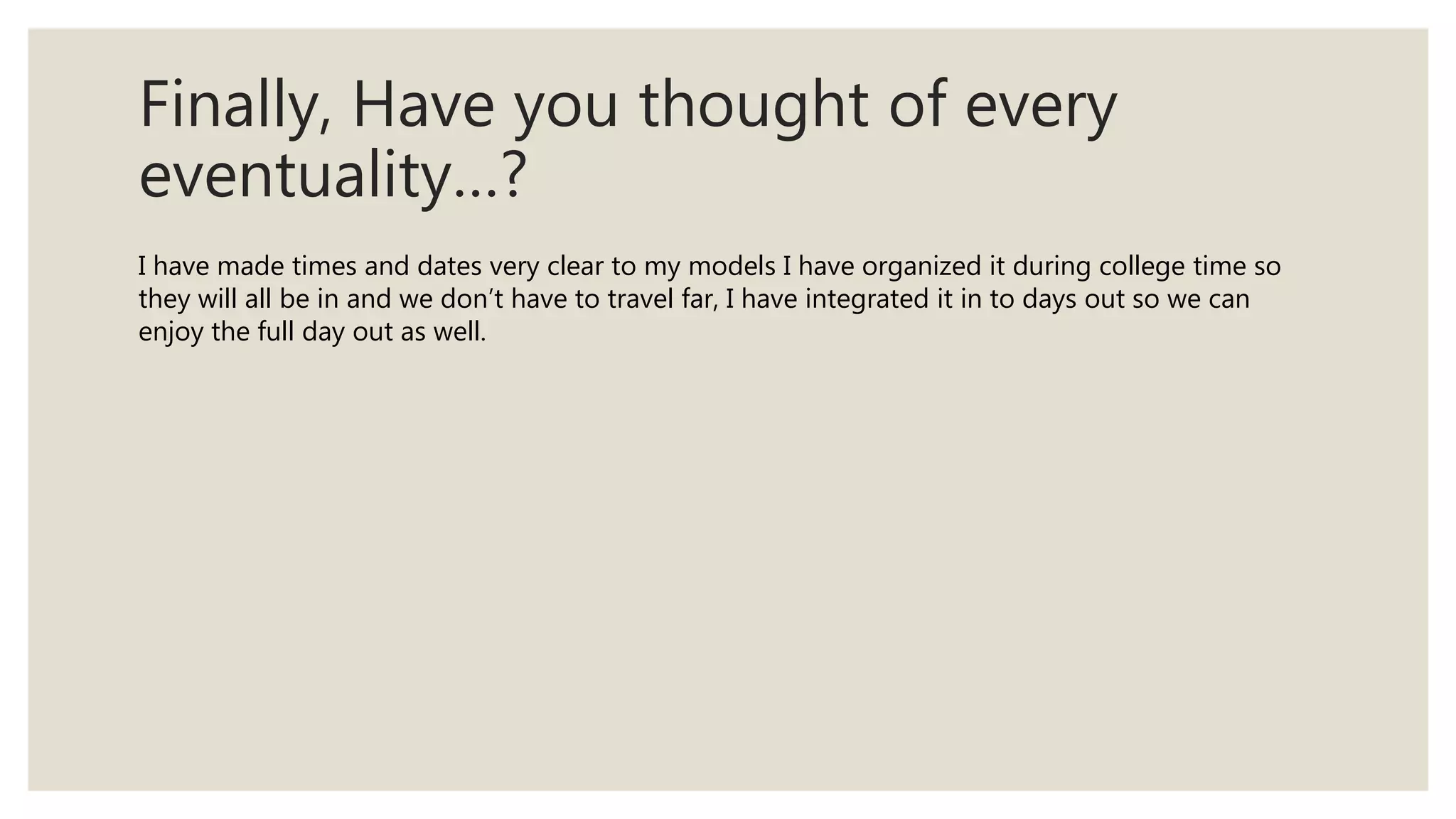 Finally, Have you thought of every
eventuality…?
I have made times and dates very clear to my models I have organized it during college time so
they will all be in and we don’t have to travel far, I have integrated it in to days out so we can
enjoy the full day out as well.
 