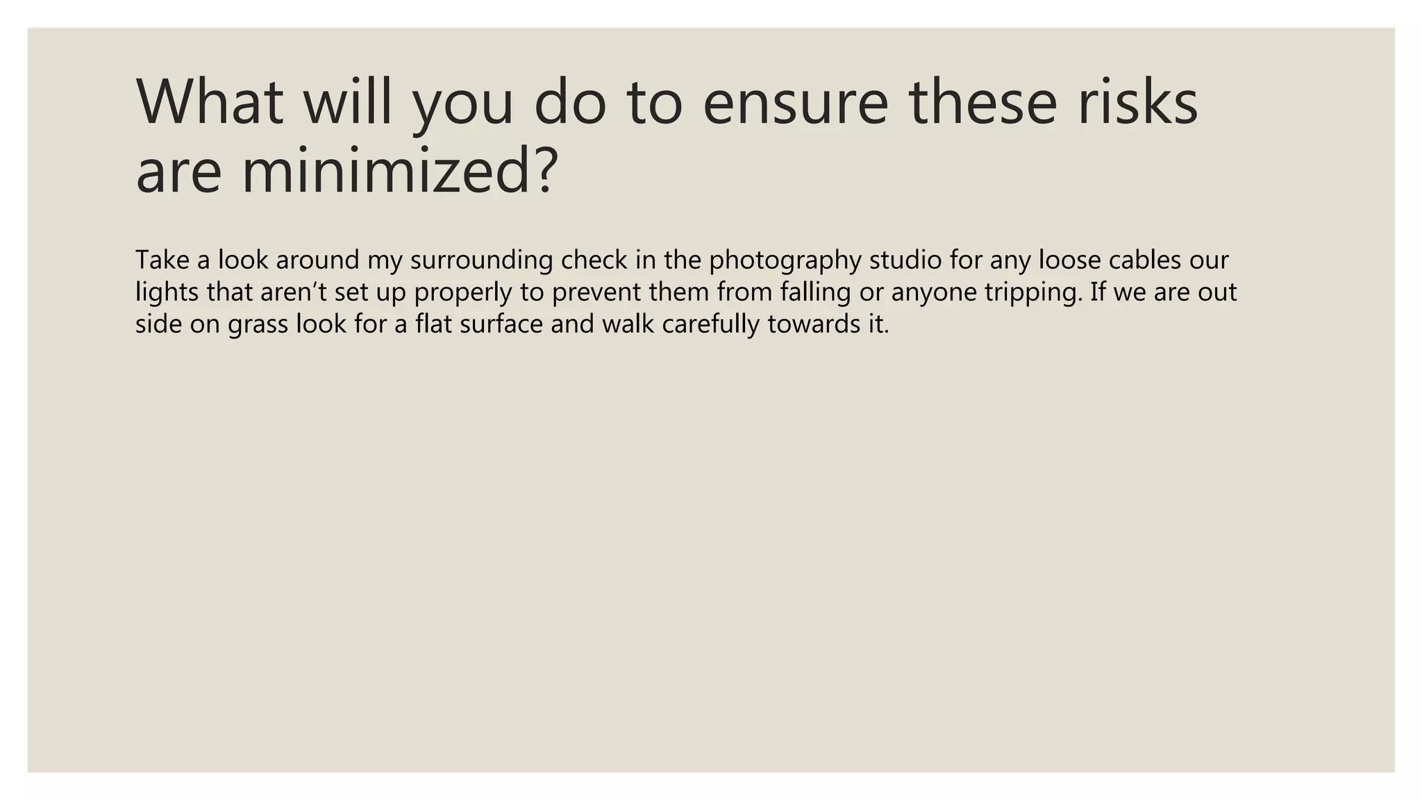 What will you do to ensure these risks
are minimized?
Take a look around my surrounding check in the photography studio for any loose cables our
lights that aren’t set up properly to prevent them from falling or anyone tripping. If we are out
side on grass look for a flat surface and walk carefully towards it.
 