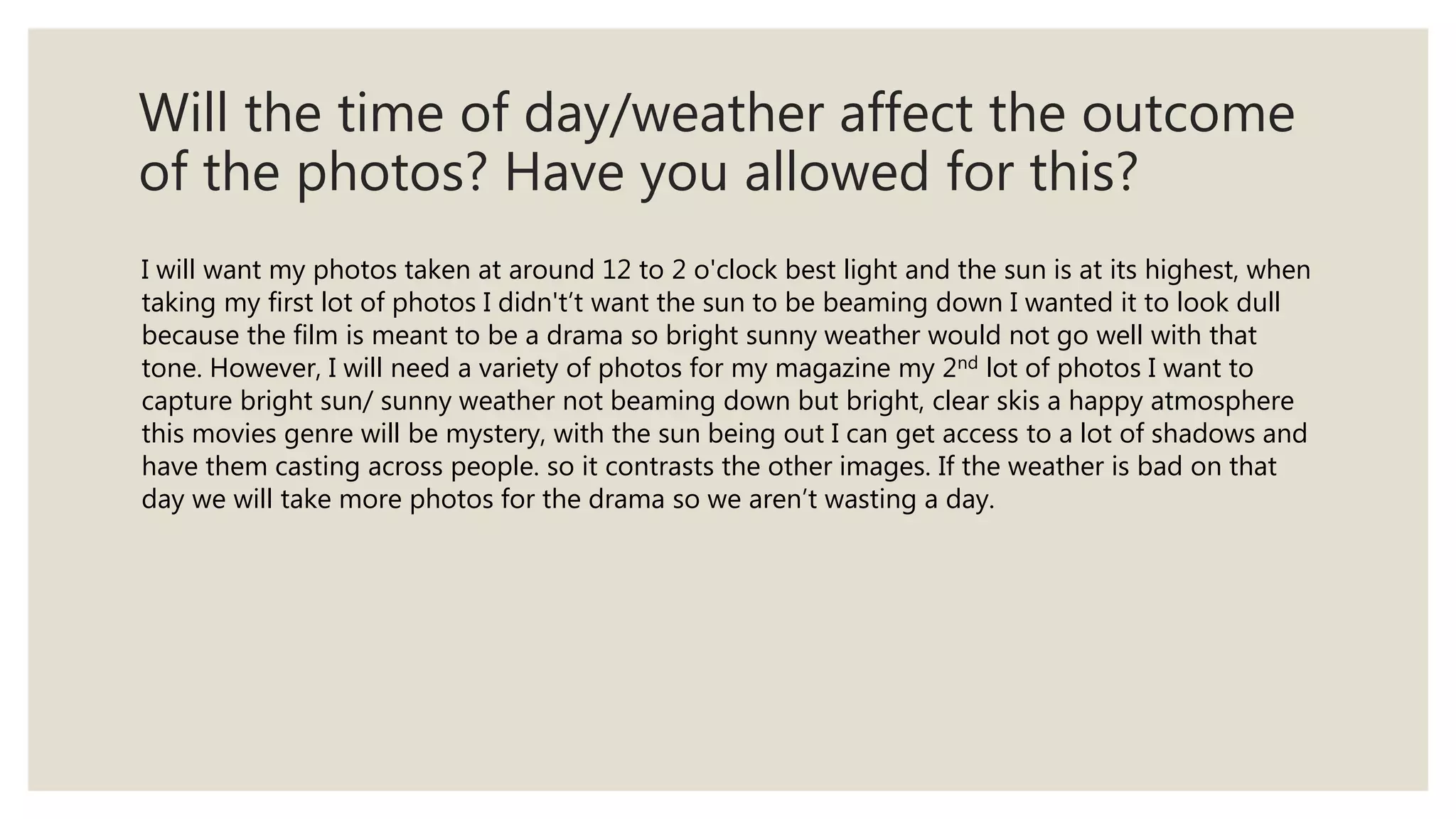 Will the time of day/weather affect the outcome
of the photos? Have you allowed for this?
I will want my photos taken at around 12 to 2 o'clock best light and the sun is at its highest, when
taking my first lot of photos I didn't’t want the sun to be beaming down I wanted it to look dull
because the film is meant to be a drama so bright sunny weather would not go well with that
tone. However, I will need a variety of photos for my magazine my 2nd lot of photos I want to
capture bright sun/ sunny weather not beaming down but bright, clear skis a happy atmosphere
this movies genre will be mystery, with the sun being out I can get access to a lot of shadows and
have them casting across people. so it contrasts the other images. If the weather is bad on that
day we will take more photos for the drama so we aren’t wasting a day.
 