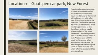 Location 1 – Goatspen car park, New Forest
One of the locations I am going
to film in is in the New Forest,
this is the only location that
would need driving to therefore I
will make sure my actor who I
have driving in my script to the
location is comfortable with that.
Because it is in the forest I don’t
need any permission to film
there however there may be
other members of the public
there when I am filming so I will
have to make sure they aren’t in
shot. Another issue with this
would be horses and other
animals that roam around the
area being a risk in effecting the
shoot. In terms of health and
safety a full risk assessment has
been completed
 