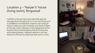 Location 3 – ‘Harper’s’ house
(living room), Ringwood
I will film in here for the scene when Ella gets the
message about the party as it is in my own house so it
is available to me whenever I want to use it and just
have to make sure with my family I can shoot in there
on the day I want. However in the background of this
location there is family photos that don’t show the
actor playing Harper, making it obvious it isn’t her
house so I will have to make sure they aren’t in shot.
 