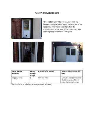 Recce/ Risk Assessment
This location is my house in st Ives, I used my
house for the characters house and also one of the
robberies, and I made sure that when the
robberies took place none of the house that was
seen in previous scenes is shot again.
What are the
hazards?
Rating
1(low) -
5(high)
Whomight be harmed? What to do to control this
risk?
Trippingover 2 Cast and Crew Assesthe areabefore actors
start the scene,letthem
know that there isa risk.
There isn’ta lotof riskshere as it’sa relativelysafe area.
 