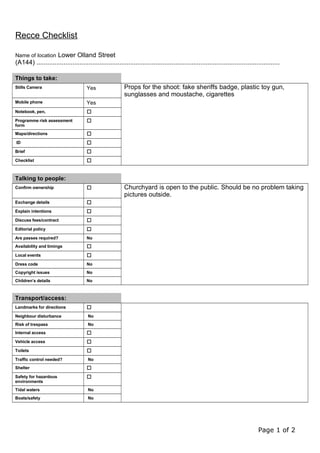 Recce Checklist
Name of location Lower Olland Street
(A144) .......................................................................................................................................
Things to take:
Stills Camera Yes Props for the shoot: fake sheriffs badge, plastic toy gun,
sunglasses and moustache, cigarettes
Mobile phone Yes
Notebook, pen, 
Programme risk assessment
form

Maps/directions 
ID 
Brief 
Checklist 
Talking to people:
Confirm ownership  Churchyard is open to the public. Should be no problem taking
pictures outside.
Exchange details 
Explain intentions 
Discuss fees/contract 
Editorial policy 
Are passes required? No
Availability and timings 
Local events 
Dress code No
Copyright issues No
Children’s details No
Transport/access:
Landmarks for directions 
Neighbour disturbance No
Risk of trespass No
Internal access 
Vehicle access 
Toilets 
Traffic control needed? No
Shelter 
Safety for hazardous
environments

Tidal waters No
Boats/safety No
Page 1 of 2
 