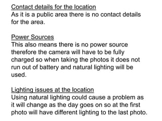 Contact details for the location
As it is a public area there is no contact details
for the area.
Power Sources
This also means there is no power source
therefore the camera will have to be fully
charged so when taking the photos it does not
run out of battery and natural lighting will be
used.
Lighting issues at the location
Using natural lighting could cause a problem as
it will change as the day goes on so at the first
photo will have different lighting to the last photo.