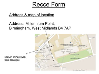Recce Form
Address: Millennium Point,
Birmingham, West Midlands B4 7AP
BOA (1 minuet walk
from location)
Address & map of location
 