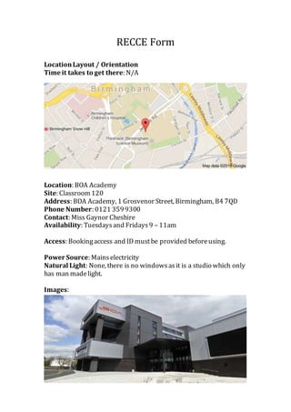 RECCE Form
LocationLayout / Orientation
Time it takes to get there: N/A
Location: BOA Academy
Site: Classroom 120
Address: BOA Academy, 1 Grosvenor Street, Birmingham, B4 7QD
Phone Number: 0121 3599300
Contact: Miss Gaynor Cheshire
Availability: Tuesdaysand Fridays9 – 11am
Access: Bookingaccess and ID mustbe provided beforeusing.
Power Source: Mainselectricity
Natural Light: None, there is no windowsasit is a studio which only
has man madelight.
Images:
 