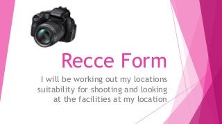 Recce Form
I will be working out my locations
suitability for shooting and looking
at the facilities at my location
 
