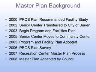 Master Plan Background
• 2000 PROS Plan Recommended Facility Study
• 2002 Senior Center Transferred to City of Burien
• 2003 Begin Program and Facilities Plan
• 2005 Senior Center Moves to Community Center
• 2005 Program and Facility Plan Adopted
• 2006 PROS Plan Survey
• 2007 Recreation Center Master Plan Process
• 2008 Master Plan Accepted by Council

 