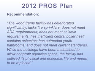 2012 PROS Plan
Recommendation:
“The wood frame facility has deteriorated
significantly; lacks fire sprinklers; does not meet
ADA requirements; does not meet seismic
requirements; has inefficient central boiler heat;
contains asbestos; has outmoded youth
bathrooms; and does not meet current standards.
While the buildings have been maintained to
allow nonprofit agencies space, the facility has
outlived its physical and economic life and needs
to be replaced.”

 