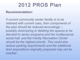 2012 PROS Plan
Recommendation:
If current community center facility is to be
retained with current uses, then components of
the plan should be reduced accordingly –
possibly downsizing or deleting the spaces to be
devoted to senior programs and the multipurpose
social hall, and the Family Recreation Center
should be the highest priority. This could also
reduce parking requirements and the additional
land acquisitions originally proposed may not be
needed.

 
