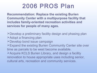 2006 PROS Plan
Recommendation: Replace the existing Burien
Community Center with a multipurpose facility that
includes family-oriented recreation activities and
services for people of many ages.
Develop a preliminary facility design and phasing plan
Adopt a financing plan
Develop bond issue campaign
Expand the existing Burien Community Center site over
time as parcels to be west become available.
Acquire KCLS Burien Library, and design a facility
renovation to house appropriate uses including senior,
cultural arts, recreation and community services.

 