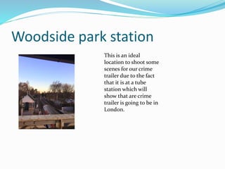 Woodside park station
This is an ideal
location to shoot some
scenes for our crime
trailer due to the fact
that it is at a tube
station which will
show that are crime
trailer is going to be in
London.
 