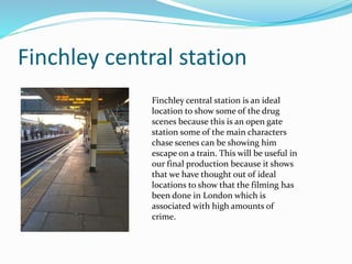 Finchley central station
Finchley central station is an ideal
location to show some of the drug
scenes because this is an open gate
station some of the main characters
chase scenes can be showing him
escape on a train. This will be useful in
our final production because it shows
that we have thought out of ideal
locations to show that the filming has
been done in London which is
associated with high amounts of
crime.
 
