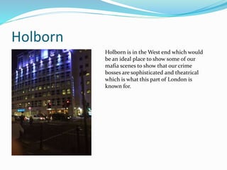 Holborn
Holborn is in the West end which would
be an ideal place to show some of our
mafia scenes to show that our crime
bosses are sophisticated and theatrical
which is what this part of London is
known for.
 