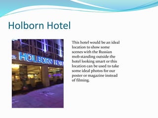 Holborn Hotel
This hotel would be an ideal
location to show some
scenes with the Russian
mob standing outside the
hotel looking smart or this
location can be used to take
some ideal photos for our
poster or magazine instead
of filming.
 