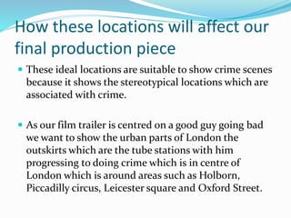 How these locations will affect our
final production piece
 These ideal locations are suitable to show crime scenes
because it shows the stereotypical locations which are
associated with crime.
 As our film trailer is centred on a good guy going bad
we want to show the urban parts of London the
outskirts which are the tube stations with him
progressing to doing crime which is in centre of
London which is around areas such as Holborn,
Piccadilly circus, Leicester square and Oxford Street.
 