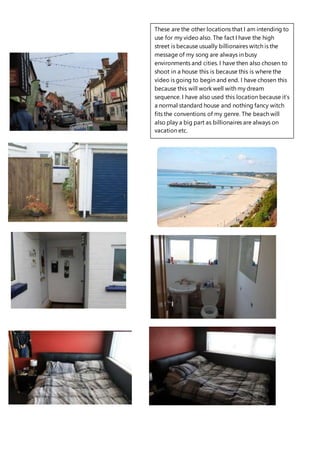 These are the other locations that I am intending to
use for my video also. The fact I have the high
street is because usually billionaires witch is the
message of my song are always in busy
environments and cities. I have then also chosen to
shoot in a house this is because this is where the
video is going to begin and end. I have chosen this
because this will work well with my dream
sequence. I have also used this location because it’s
a normal standard house and nothing fancy witch
fits the conventions of my genre. The beach will
also play a big part as billionaires are always on
vacation etc.
 