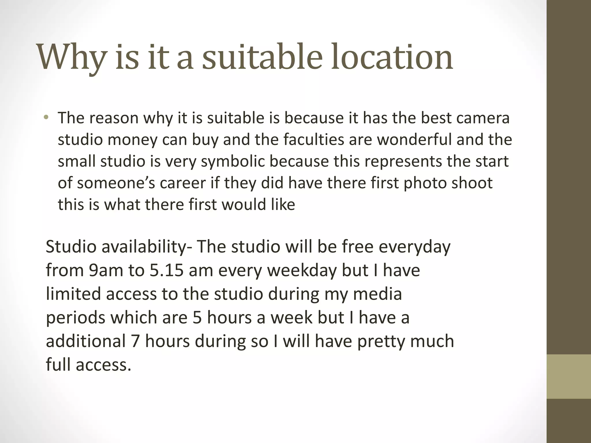 Why is it a suitable location
• The reason why it is suitable is because it has the best camera
studio money can buy and the faculties are wonderful and the
small studio is very symbolic because this represents the start
of someone’s career if they did have there first photo shoot
this is what there first would like
Studio availability- The studio will be free everyday
from 9am to 5.15 am every weekday but I have
limited access to the studio during my media
periods which are 5 hours a week but I have a
additional 7 hours during so I will have pretty much
full access.
 