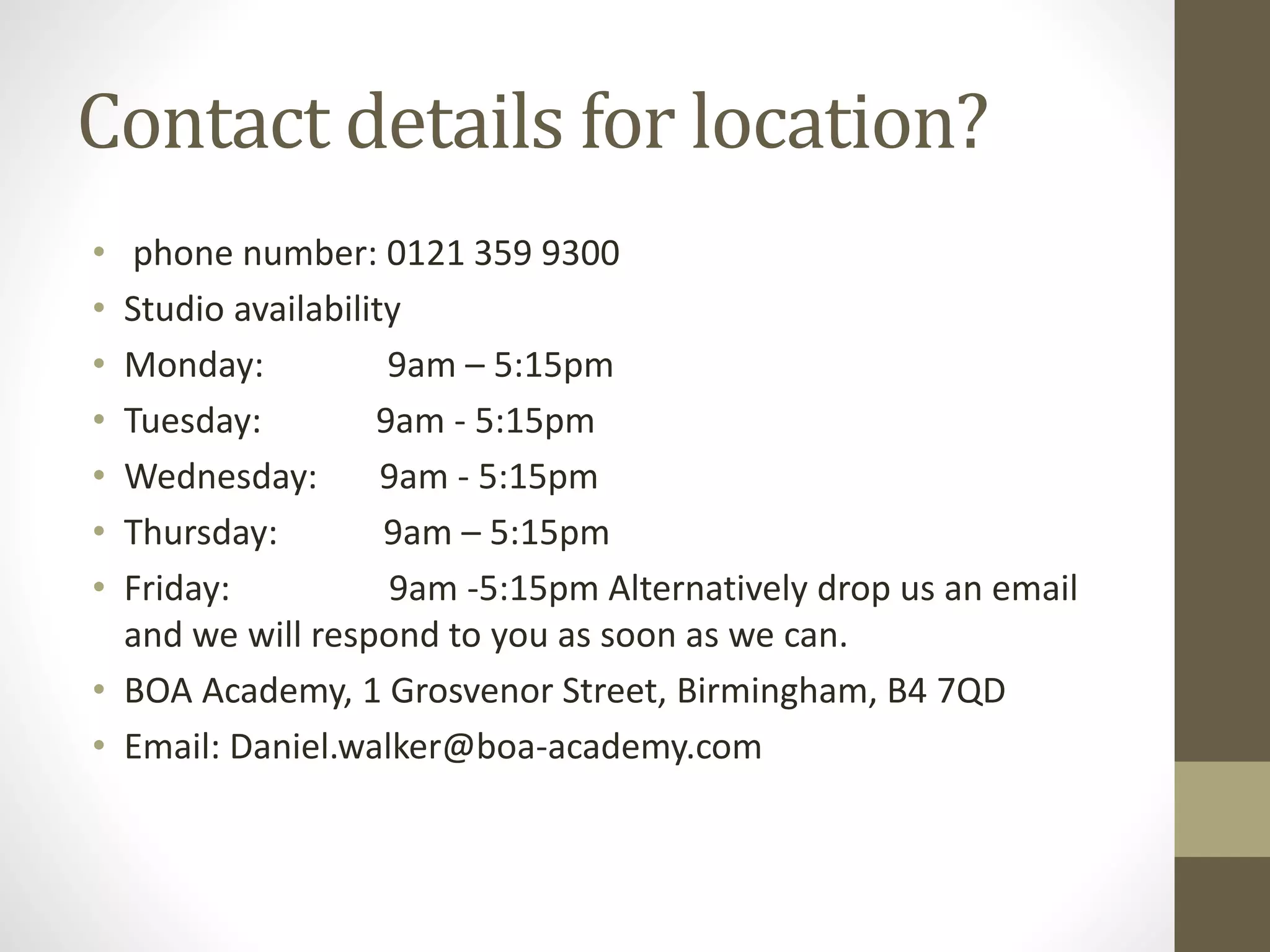 Contact details for location?
• phone number: 0121 359 9300
• Studio availability
• Monday: 9am – 5:15pm
• Tuesday: 9am - 5:15pm
• Wednesday: 9am - 5:15pm
• Thursday: 9am – 5:15pm
• Friday: 9am -5:15pm Alternatively drop us an email
and we will respond to you as soon as we can.
• BOA Academy, 1 Grosvenor Street, Birmingham, B4 7QD
• Email: Daniel.walker@boa-academy.com
 