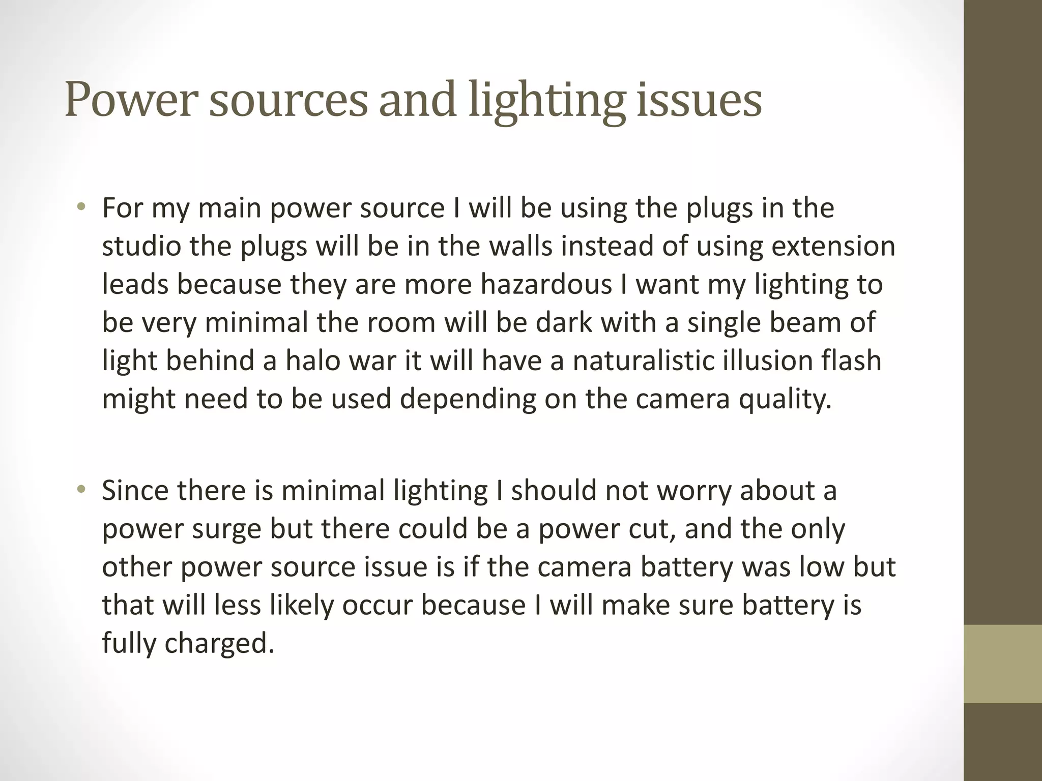 Power sources and lighting issues
• For my main power source I will be using the plugs in the
studio the plugs will be in the walls instead of using extension
leads because they are more hazardous I want my lighting to
be very minimal the room will be dark with a single beam of
light behind a halo war it will have a naturalistic illusion flash
might need to be used depending on the camera quality.
• Since there is minimal lighting I should not worry about a
power surge but there could be a power cut, and the only
other power source issue is if the camera battery was low but
that will less likely occur because I will make sure battery is
fully charged.
 