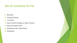 Set of Locations So Far
 Bedroom
 College Hallway
 TV Studio
 Music Studio (College or Manor House)
 Queen Elizabeth Park
 Abandoned Site (Edmonton)
 Southbank
 