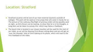 Location: Stratford
 Stratford Location will be one of our main external locations (outside of
college). This park will be used as it has props that will come in handy for us.
The picture of the walkway (Top Right of previous slide) will be possibly used
at night, as Chris Brown can be leaning, to show that he is in his thoughts. A
Long shot can be taken to convey this, which may follow a flashback.
 The bench that is located in our chosen location will be used for the start of
our video, as we will be showing Chris Brown sitting down and we will get an
‘over the shoulder’ shot of Chris looking at his phone, which will lead to the
first flashback of the video.
 