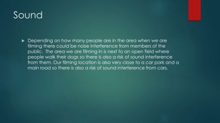 Sound
 Depending on how many people are in the area when we are
filming there could be noise interference from members of the
public. The area we are filming in is next to an open field where
people walk their dogs so there is also a risk of sound interference
from them. Our filming location is also very close to a car park and a
main road so there is also a risk of sound interference from cars.
 