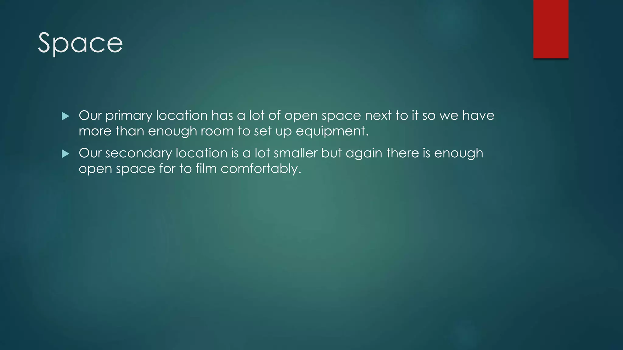 Space
 Our primary location has a lot of open space next to it so we have
more than enough room to set up equipment.
 Our secondary location is a lot smaller but again there is enough
open space for to film comfortably.
 