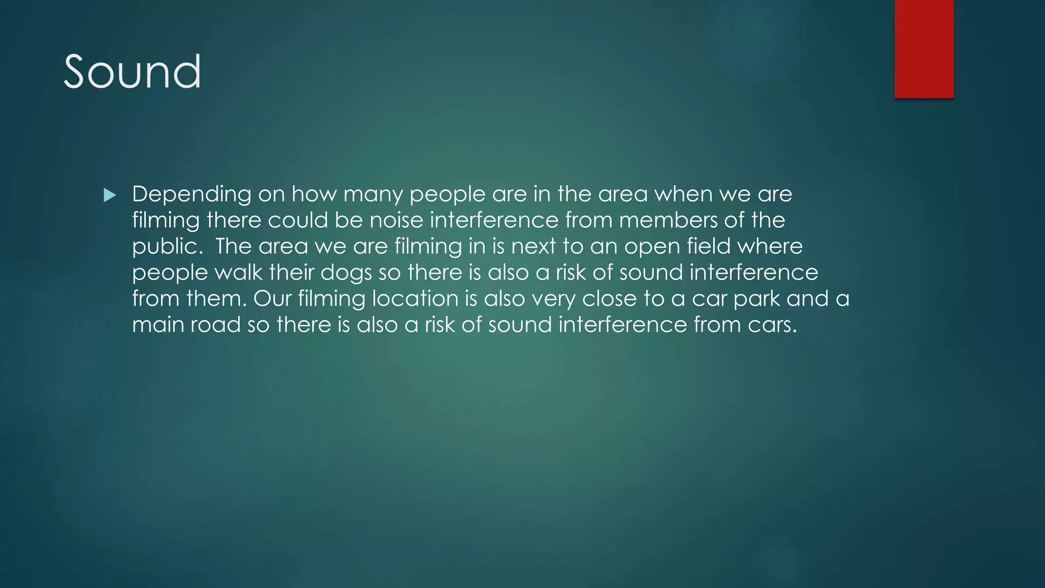 Sound
 Depending on how many people are in the area when we are
filming there could be noise interference from members of the
public. The area we are filming in is next to an open field where
people walk their dogs so there is also a risk of sound interference
from them. Our filming location is also very close to a car park and a
main road so there is also a risk of sound interference from cars.
 