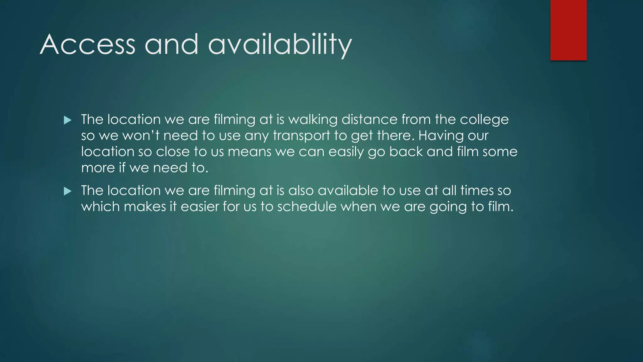 Access and availability
 The location we are filming at is walking distance from the college
so we won’t need to use any transport to get there. Having our
location so close to us means we can easily go back and film some
more if we need to.
 The location we are filming at is also available to use at all times so
which makes it easier for us to schedule when we are going to film.
 