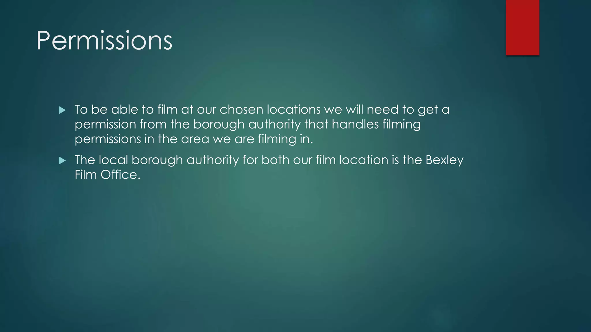 Permissions
 To be able to film at our chosen locations we will need to get a
permission from the borough authority that handles filming
permissions in the area we are filming in.
 The local borough authority for both our film location is the Bexley
Film Office.
 