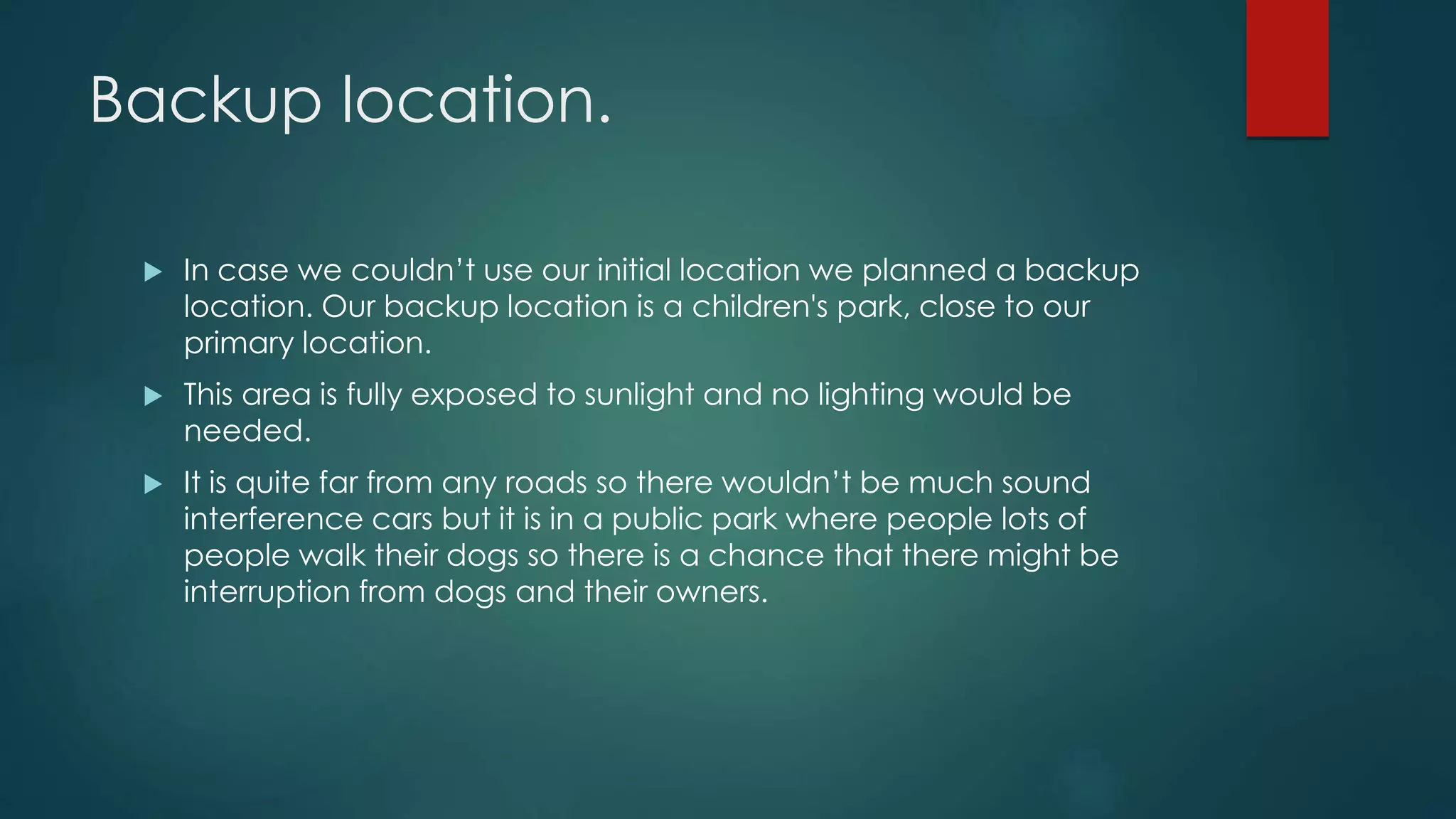 Backup location.
 In case we couldn’t use our initial location we planned a backup
location. Our backup location is a children's park, close to our
primary location.
 This area is fully exposed to sunlight and no lighting would be
needed.
 It is quite far from any roads so there wouldn’t be much sound
interference cars but it is in a public park where people lots of
people walk their dogs so there is a chance that there might be
interruption from dogs and their owners.
 