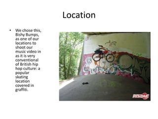 Location
• We chose this,
  Bishy Bumps,
  as one of our
  locations to
  shoot our
  music video in
  as it is very
  conventional
  of British hip
  hop culture: a
  popular
  skating
  location
  covered in
  graffiti.
 
