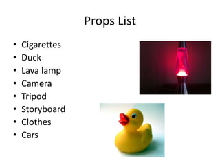 Props List
•   Cigarettes
•   Duck
•   Lava lamp
•   Camera
•   Tripod
•   Storyboard
•   Clothes
•   Cars
 