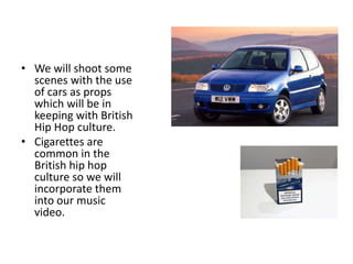 • We will shoot some
  scenes with the use
  of cars as props
  which will be in
  keeping with British
  Hip Hop culture.
• Cigarettes are
  common in the
  British hip hop
  culture so we will
  incorporate them
  into our music
  video.
 