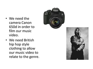 • We need the
  camera Canon
  650d in order to
  film our music
  video.
• We need British
  hip hop style
  clothing to allow
  our music video to
  relate to the genre.
 