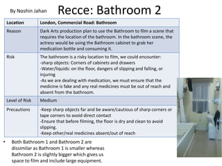 Recce: Bathroom 2
• Both Bathroom 1 and Bathroom 2 are
dissimilar as Bathroom 1 is smaller whereas
Bathroom 2 is slightly bigger which gives us
space to film and include large equipment.
Location London, Commercial Road: Bathroom
Reason Dark Arts production plan to use the Bathroom to film a scene that
requires the location of the bathroom. In the bathroom scene, the
actress would be using the Bathroom cabinet to grab her
medication bottle and consuming it.
Risk The bathroom is a risky location to film, we could encounter:
-sharp objects: Corners of cabinets and drawers
-Water/liquids: on the floor, dangers of slipping and falling, or
injuring
-As we are dealing with medication, we must ensure that the
medicine is fake and any real medicines must be out of reach and
absent from the bathroom.
Level of Risk Medium
Precautions -Keep sharp objects far and be aware/cautious of sharp corners or
tape corners to avoid direct contact
-Ensure that before filming, the floor is dry and clean to avoid
slipping.
-Keep other/real medicines absent/out of reach
By Noshin Jahan
 