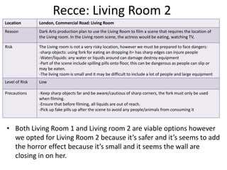 Recce: Living Room 2
• Both Living Room 1 and Living room 2 are viable options however
we opted for Living Room 2 because it’s safer and it’s seems to add
the horror effect because it’s small and it seems the wall are
closing in on her.
Location London, Commercial Road: Living Room
Reason Dark Arts production plan to use the Living Room to film a scene that requires the location of
the Living room. In the Living room scene, the actress would be eating, watching TV,
Risk The Living room is not a very risky location, however we must be prepared to face dangers:
-sharp objects: using fork for eating an dropping it= has sharp edges can injure people
-Water/liquids: any water or liquids around can damage destroy equipment
-Part of the scene include spilling pills onto floor, this can be dangerous as people can slip or
may be eaten.
-The living room is small and it may be difficult to include a lot of people and large equipment
Level of Risk Low
Precautions -Keep sharp objects far and be aware/cautious of sharp corners, the fork must only be used
when filming.
-Ensure that before filming, all liquids are out of reach.
-Pick up fake pills up after the scene to avoid any people/animals from consuming it
 