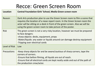 Recce: Green Screen Room
Location Central Foundation Girls’ School, Media Green screen room
Reason Dark Arts production plan to use the Green Screen room to film a scene that
requires the location of a news report room. In the Green Screen room the
actor will be sitting on a desk in front of the green screen. Also we will be
using the green screen room to take picture of the poster.
Risk The green screen is not a very risky location, however we must be prepared
to face dangers:
-sharp objects: desks, equipment, props
-Water/liquids: any water or liquids around can damage destroy equipment
-Tripping over electrical cords
Level of Risk Low
Precautions -Keep sharp objects far and be aware/cautious of sharp corners, tape the
corners of corners.
-Ensure that before filming, all liquids are out of reach.
-Ensure that all electrical cords are kept neatly aside and out of the path of
the production crew/actor.
 