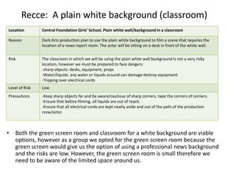 Recce: A plain white background (classroom)
• Both the green screen room and classroom for a white background are viable
options, however as a group we opted for the green screen room because the
green screen would give us the option of using a professional news background
and the risks are low. However, the green screen room is small therefore we
need to be aware of the limited space around us.
Location Central Foundation Girls’ School, Plain white wall/background in a classroom
Reason Dark Arts production plan to use the plain white background to film a scene that requires the
location of a news report room. The actor will be sitting on a desk in front of the white wall.
Risk The classroom in which we will be using the plain white wall background is not a very risky
location, however we must be prepared to face dangers:
-sharp objects: desks, equipment, props
-Water/liquids: any water or liquids around can damage destroy equipment
-Tripping over electrical cords
Level of Risk Low
Precautions -Keep sharp objects far and be aware/cautious of sharp corners, tape the corners of corners.
-Ensure that before filming, all liquids are out of reach.
-Ensure that all electrical cords are kept neatly aside and out of the path of the production
crew/actor.
 