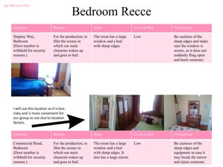 Bedroom Recce
Location Reason Risks Level of Risk Precautions
Stepney Way,
Bedroom
(Door number is
withheld for security
reasons.)
For the production, to
film the scenes in
which our main
character wakes up
and goes to bed.
The room has a large
window and a bed
with sharp edges.
Low Be cautious of the
sharp edges and make
sure the window is
secure, so it does not
suddenly fling open
and harm someone.
Location Reason Risks Level of Risk Precautions
Commercial Road,
Bedroom
(Door number is
withheld for security
reasons.)
For the production, to
film the scenes in
which our main
character wakes up
and goes to bed.
The room has a large
window and a bed
with sharp edges. It
also has a large mirror.
Low Be cautious of the
sharp edges and
equipment in case it
may break the mirror
and injure someone.
By Mariam Alim
I will use this location as it is less
risky and is more convenient for
our group to use due to location
factors.
 